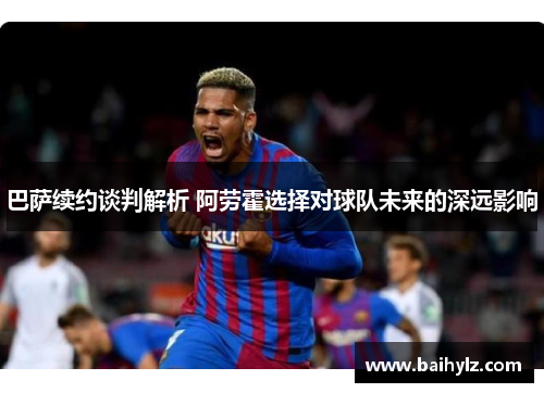 巴萨续约谈判解析 阿劳霍选择对球队未来的深远影响 巴萨续约谈判解析 阿劳霍选择对球队未来的深远影响